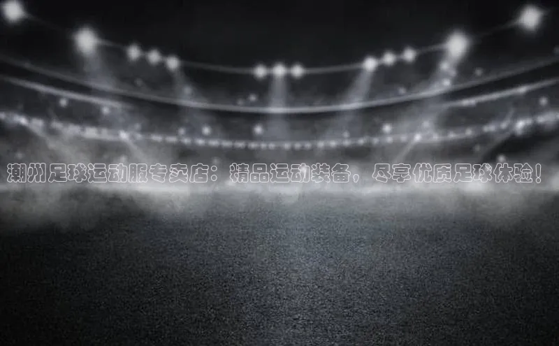 星欧会员平台登录入口壹网壹创潮州足球运动服专卖店：精品运动装备，尽享优质足球体验！