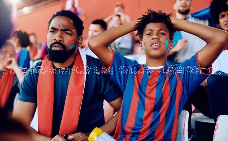 星欧平台阿里尔公司足球运动员生孩子的真相揭秘：他们真的年轻就当爸妈了吗？