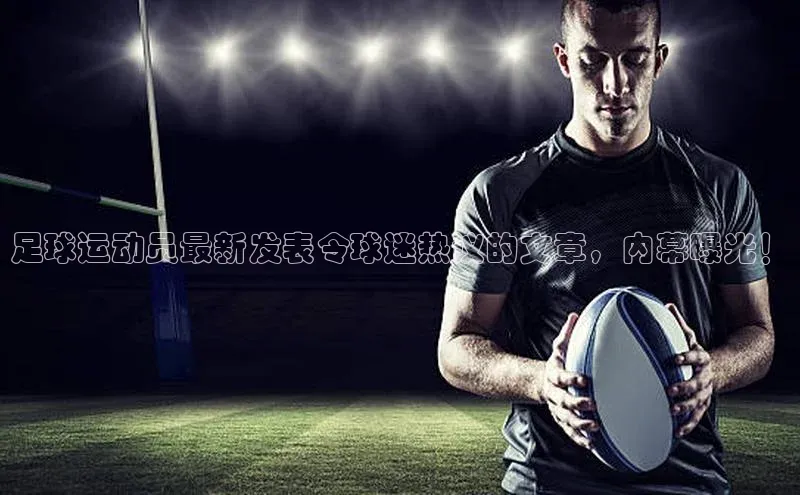 星欧会员平台登录入口壹网壹创足球运动员最新发表令球迷热议的文章，内幕曝光！