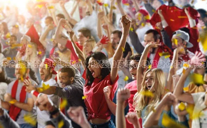 星欧平台免费下载app中海达不会滑跪的足球运动员：揭秘如何培养稳健身体控制能力