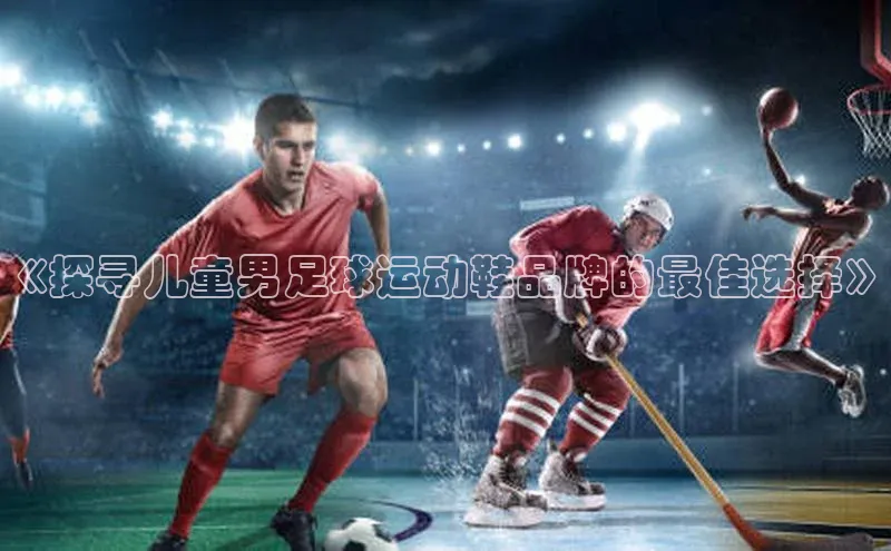 星欧娱乐平台百度 H5《探寻儿童男足球运动鞋品牌的最佳选择》