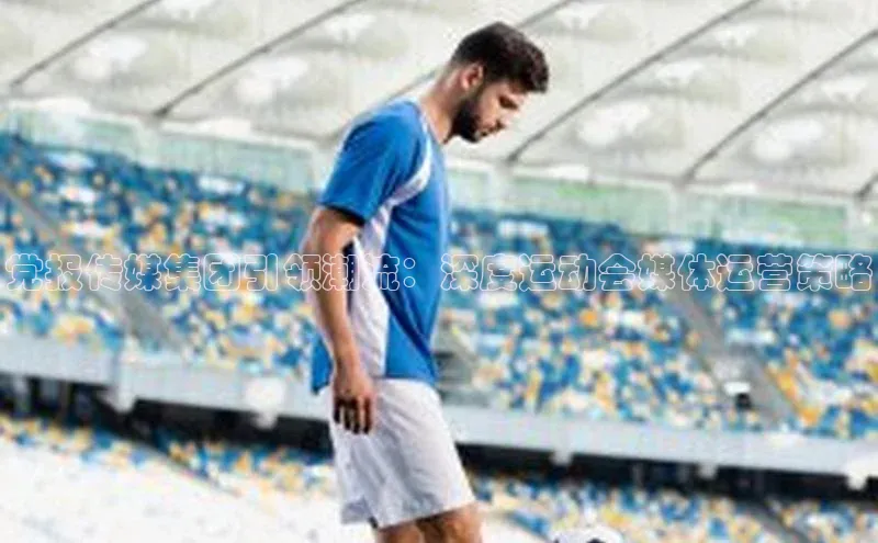 党报传媒集团引领潮流：深度运动会媒体运营策略