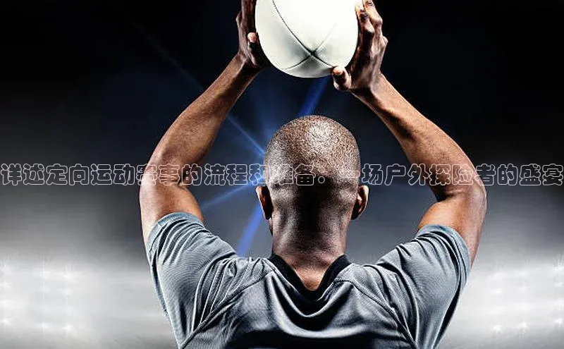 详述定向运动赛事的流程和准备：一场户外探险者的盛宴